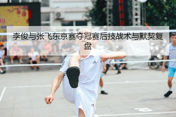 李俊与张飞东京赛夺冠赛后技战术与默契复盘